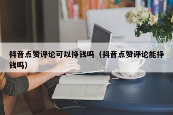 抖音点赞评论可以挣钱吗（抖音点赞评论能挣钱吗） 第1张