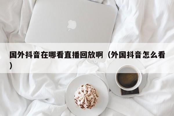 国外抖音在哪看直播回放啊（外国抖音怎么看） 第1张