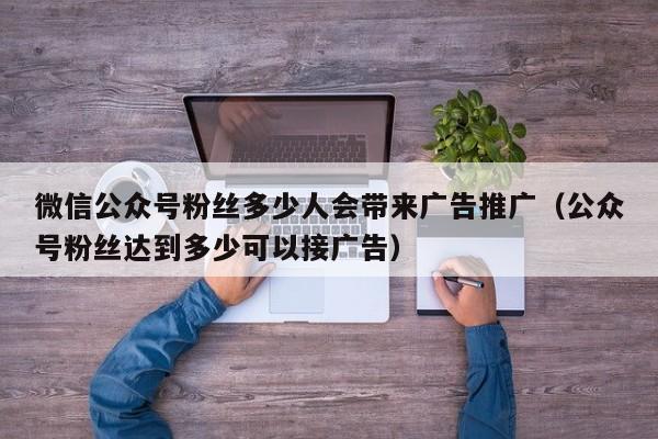 微信公众号粉丝多少人会带来广告推广（公众号粉丝达到多少可以接广告） 第1张