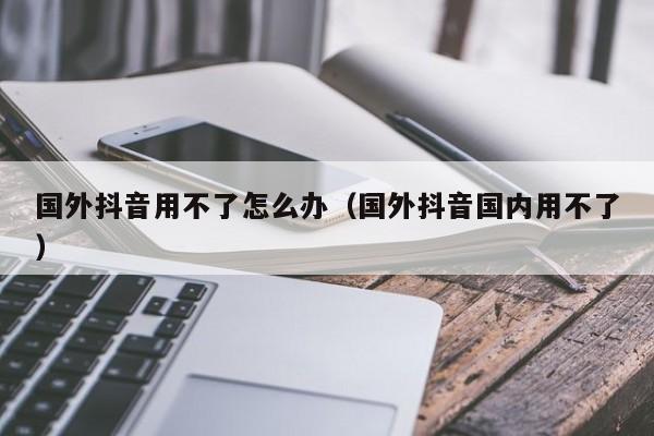 国外抖音用不了怎么办（国外抖音国内用不了） 第1张