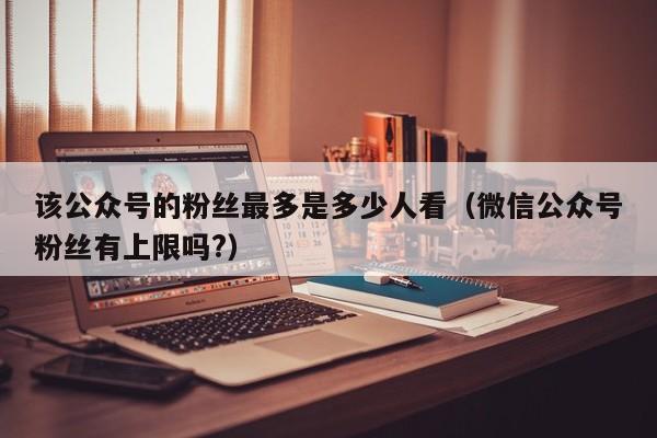 该公众号的粉丝最多是多少人看（微信公众号粉丝有上限吗?） 第1张