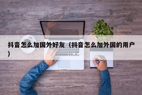 抖音怎么加国外好友（抖音怎么加外国的用户） 第1张
