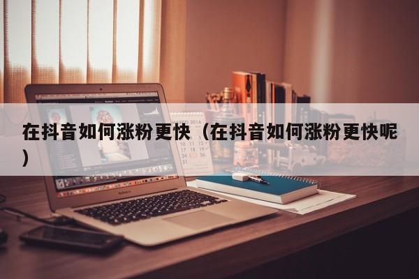 在抖音如何涨粉更快（在抖音如何涨粉更快呢） 第1张