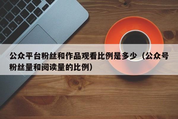 公众平台粉丝和作品观看比例是多少（公众号粉丝量和阅读量的比例） 第1张