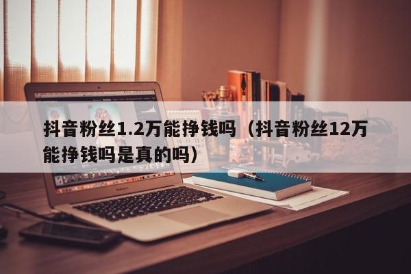 抖音粉丝1.2万能挣钱吗（抖音粉丝12万能挣钱吗是真的吗） 第1张