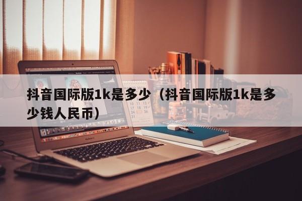 抖音国际版1k是多少（抖音国际版1k是多少钱人民币） 第1张