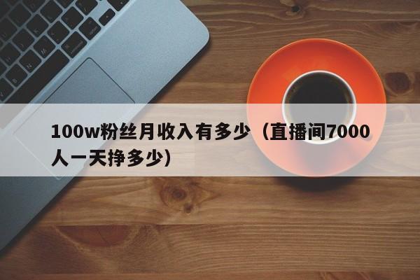 100w粉丝月收入有多少（直播间7000人一天挣多少） 第1张