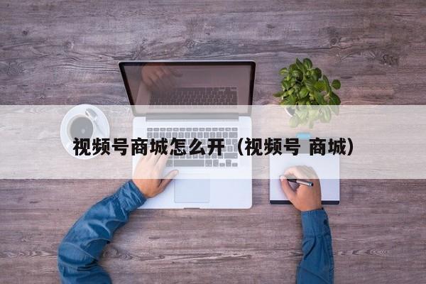 视频号商城怎么开（视频号 商城） 第1张