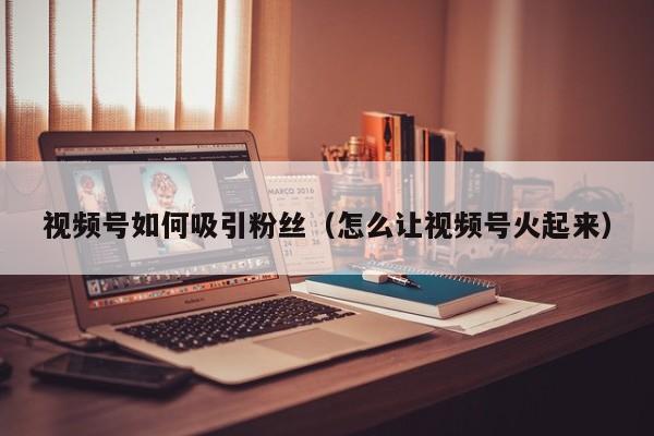 视频号如何吸引粉丝（怎么让视频号火起来） 第1张