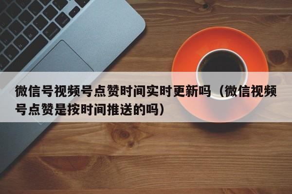 微信号视频号点赞时间实时更新吗（微信视频号点赞是按时间推送的吗） 第1张