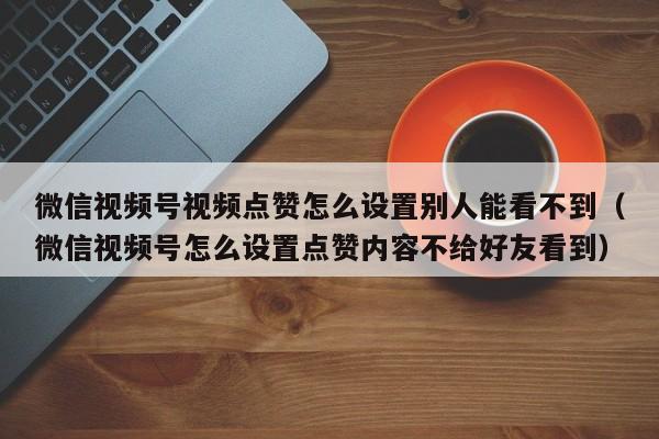 微信视频号视频点赞怎么设置别人能看不到（微信视频号怎么设置点赞内容不给好友看到） 第1张