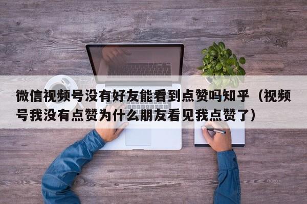 微信视频号没有好友能看到点赞吗知乎（视频号我没有点赞为什么朋友看见我点赞了） 第1张