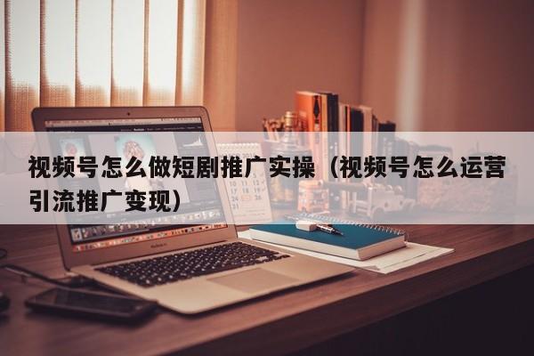 视频号怎么做短剧推广实操（视频号怎么运营引流推广变现） 第1张