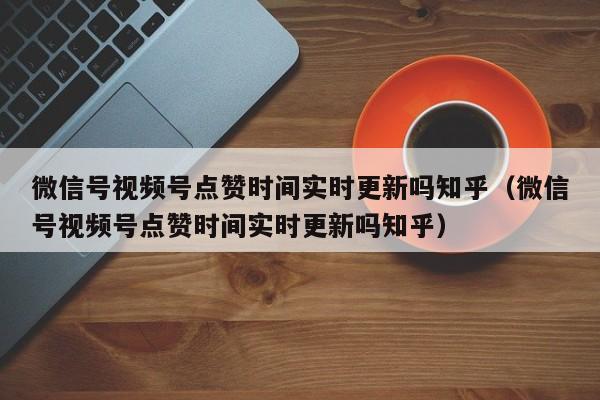 微信号视频号点赞时间实时更新吗知乎（微信号视频号点赞时间实时更新吗知乎） 第1张