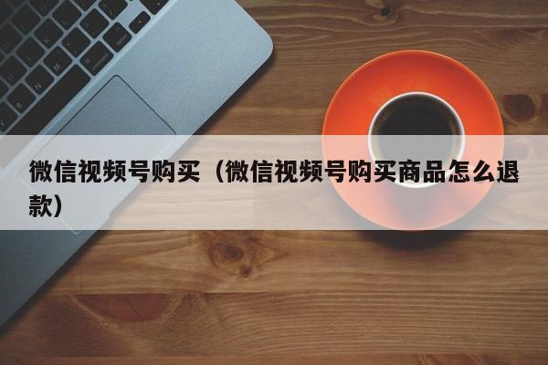 微信视频号购买（微信视频号购买商品怎么退款） 第1张