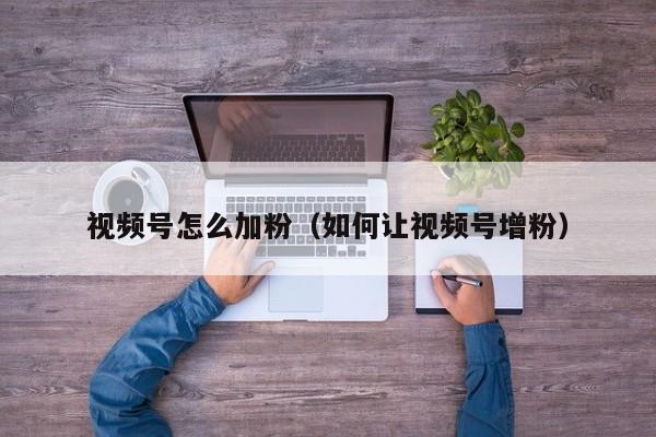 视频号怎么加粉（如何让视频号增粉） 第1张