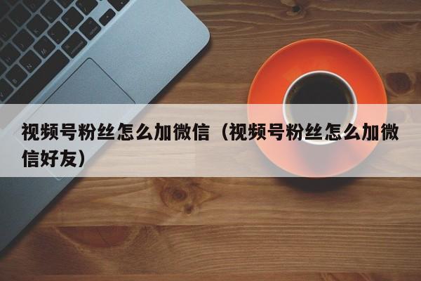 视频号粉丝怎么加微信（视频号粉丝怎么加微信好友） 第1张