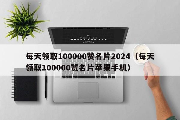 每天领取100000赞名片2024（每天领取100000赞名片苹果手机） 第1张