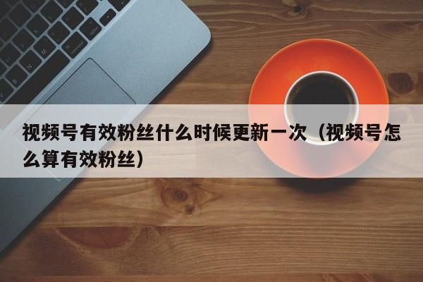 视频号有效粉丝什么时候更新一次（视频号怎么算有效粉丝） 第1张