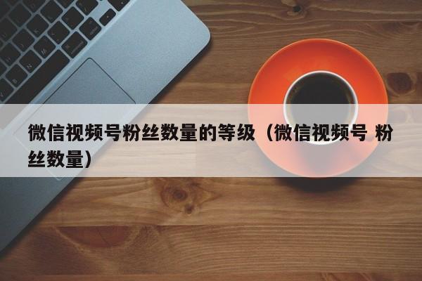 微信视频号粉丝数量的等级（微信视频号 粉丝数量） 第1张