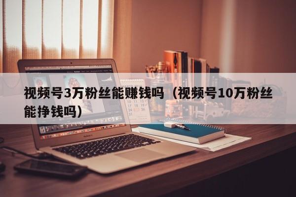 视频号3万粉丝能赚钱吗（视频号10万粉丝能挣钱吗） 第1张