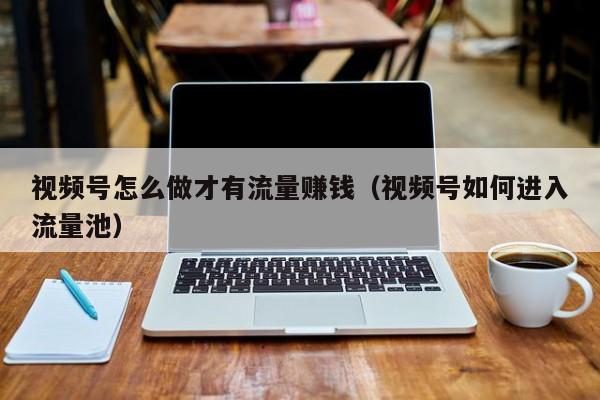 视频号怎么做才有流量赚钱（视频号如何进入流量池） 第1张