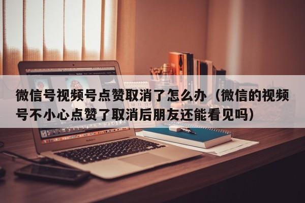 微信号视频号点赞取消了怎么办（微信的视频号不小心点赞了取消后朋友还能看见吗） 第1张