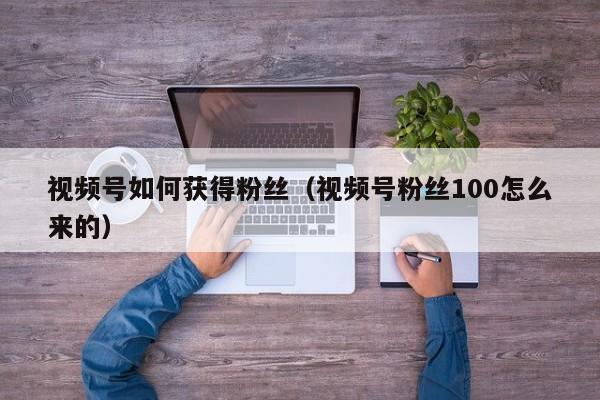 视频号如何获得粉丝（视频号粉丝100怎么来的） 第1张
