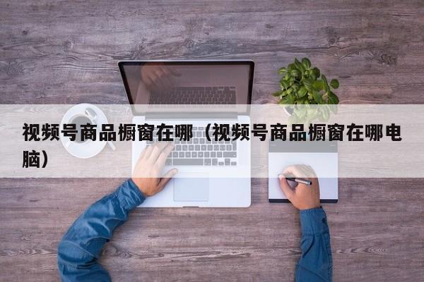 视频号商品橱窗在哪（视频号商品橱窗在哪电脑） 第1张