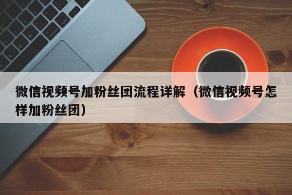微信视频号加粉丝团流程详解（微信视频号怎样加粉丝团） 第1张