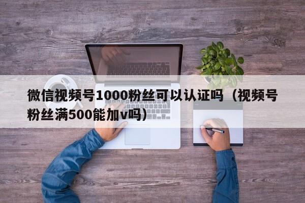 微信视频号1000粉丝可以认证吗（视频号粉丝满500能加v吗） 第1张