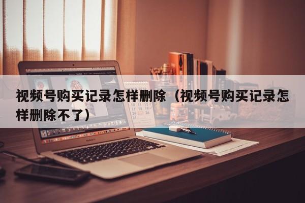 视频号购买记录怎样删除（视频号购买记录怎样删除不了） 第1张