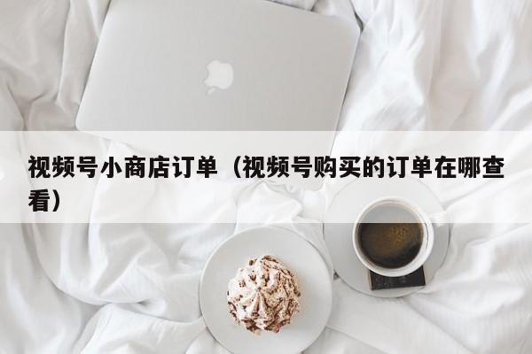 视频号小商店订单（视频号购买的订单在哪查看） 第1张