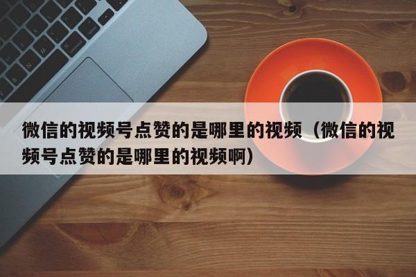 微信的视频号点赞的是哪里的视频（微信的视频号点赞的是哪里的视频啊） 第1张