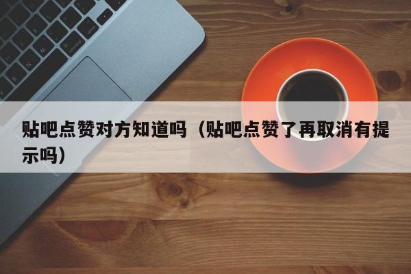 贴吧点赞对方知道吗（贴吧点赞了再取消有提示吗） 第1张