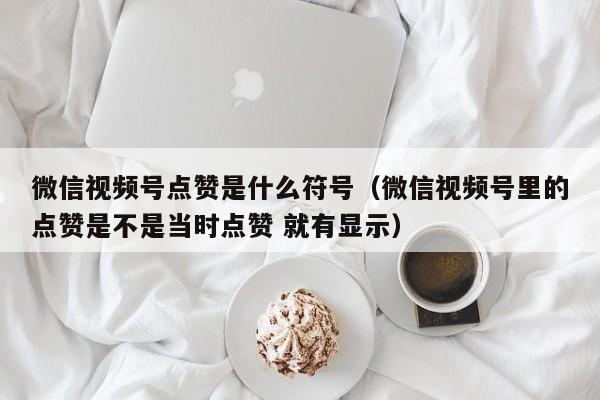 微信视频号点赞是什么符号（微信视频号里的点赞是不是当时点赞 就有显示） 第1张