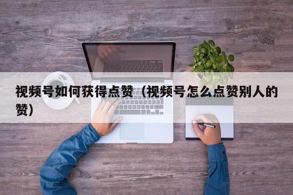 视频号如何获得点赞（视频号怎么点赞别人的赞） 第1张