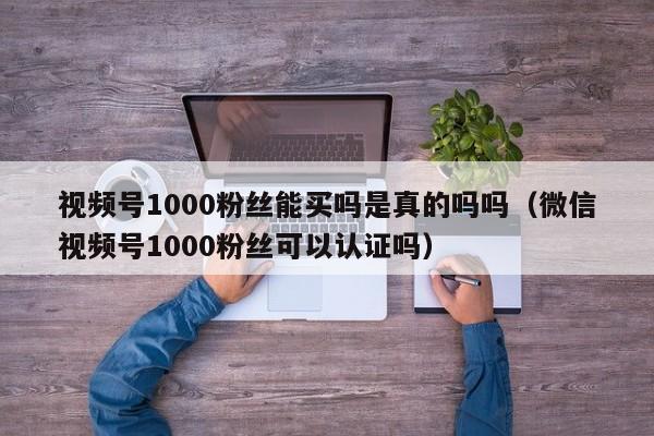 视频号1000粉丝能买吗是真的吗吗（微信视频号1000粉丝可以认证吗） 第1张