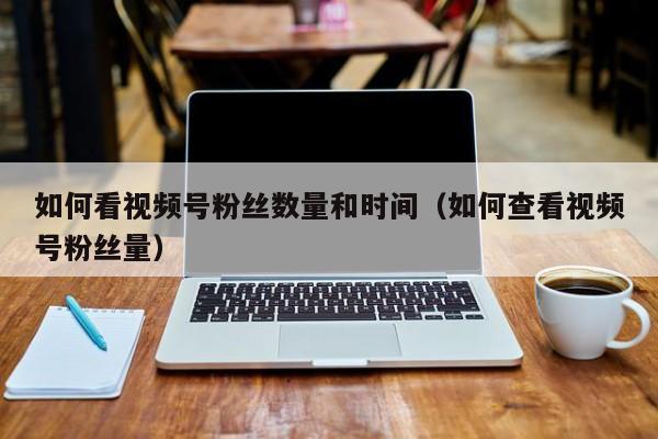 如何看视频号粉丝数量和时间（如何查看视频号粉丝量） 第1张