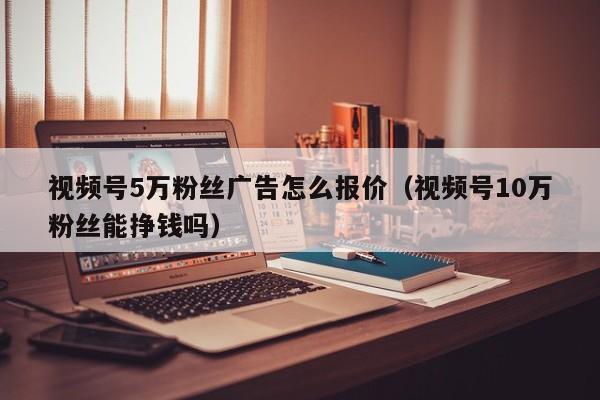 视频号5万粉丝广告怎么报价（视频号10万粉丝能挣钱吗） 第1张