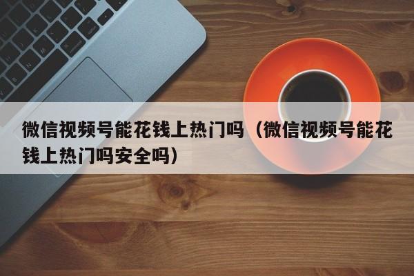 微信视频号能花钱上热门吗（微信视频号能花钱上热门吗安全吗） 第1张