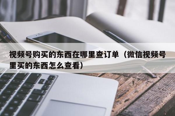 视频号购买的东西在哪里查订单（微信视频号里买的东西怎么查看） 第1张