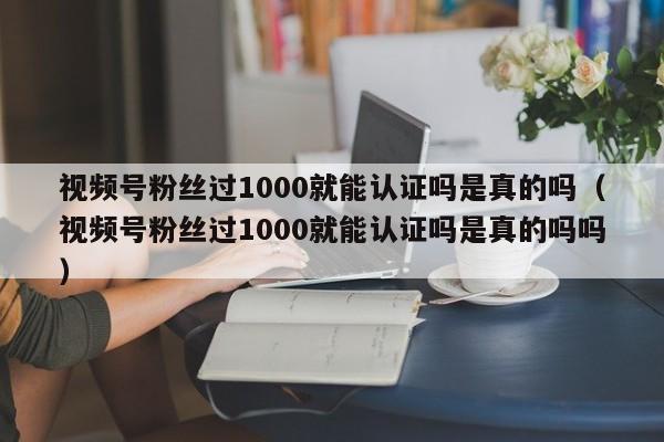 视频号粉丝过1000就能认证吗是真的吗（视频号粉丝过1000就能认证吗是真的吗吗） 第1张