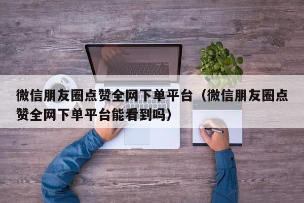 微信朋友圈点赞全网下单平台（微信朋友圈点赞全网下单平台能看到吗） 第1张