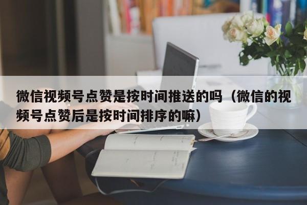 微信视频号点赞是按时间推送的吗（微信的视频号点赞后是按时间排序的嘛） 第1张