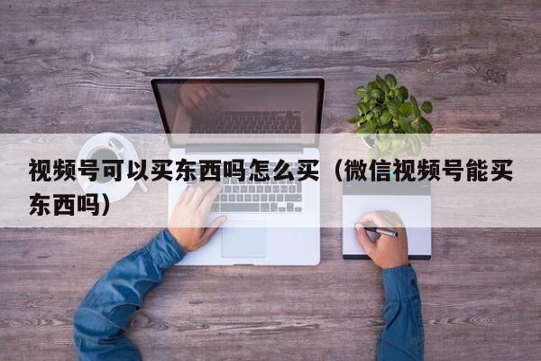 视频号可以买东西吗怎么买（微信视频号能买东西吗） 第1张