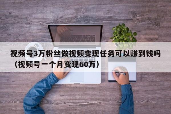 视频号3万粉丝做视频变现任务可以赚到钱吗（视频号一个月变现60万） 第1张