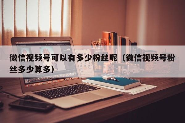 微信视频号可以有多少粉丝呢（微信视频号粉丝多少算多） 第1张