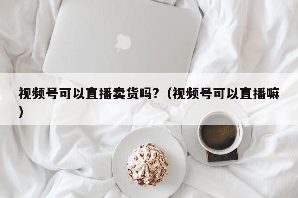 视频号可以直播卖货吗?（视频号可以直播嘛） 第1张