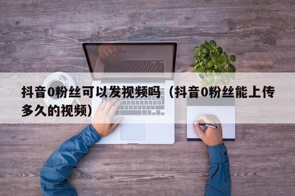 抖音0粉丝可以发视频吗（抖音0粉丝能上传多久的视频） 第1张